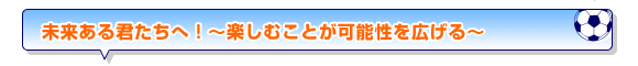 未来ある君たちへ！～楽しむことが可能性を広げる～