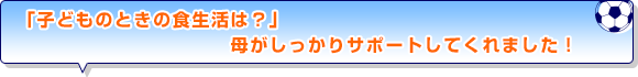 「子どものときの食生活は？」母がしっかりサポートしてくれました！