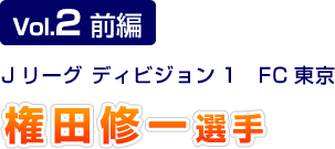 Vol.2 前編 Jリーグ ディビジョン1 FC東京 権田修一選手