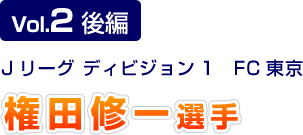 Vol.2 後編 Jリーグ ディビジョン1 FC東京 権田修一選手