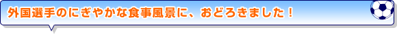 外国選手のにぎやかな食事風景に、おどろきました！”。