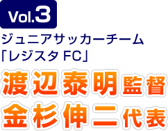 Vol.3 ジュニアサッカーチーム「レジスタFC」渡辺泰明監督 金杉伸二代表