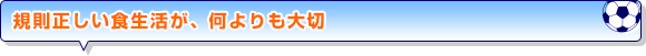 規則正しい食生活が、何よりも大切