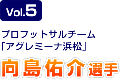 Vol.5 プロフットサルチーム「アグレミーナ浜松」 向島佑介選手