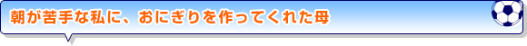朝が苦手な私に、おにぎりを作ってくれた母