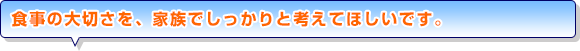 食事の大切さを、家族でしっかりと考えてほしいです。