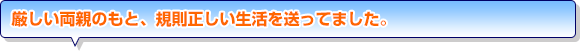 厳しい両親のもと、規則正しい生活を送ってました。