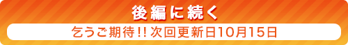 『後編に続く』乞うご期待！！ 次回更新日10月15日