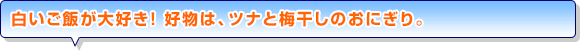 白いご飯が大好き！ 好物は、ツナと梅干しのおにぎり。