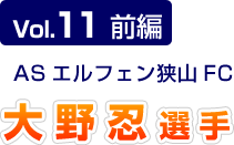 Vol.11 前編 ASエルフェン狭山FC 大野忍選手