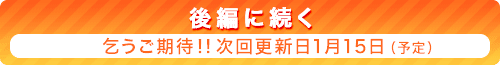 『後編に続く』乞うご期待！！ 次回更新日1月15日（予定）