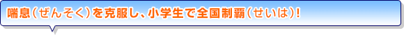 喘息（ぜんそく）を克服し、小学生で全国制覇（せいは）！