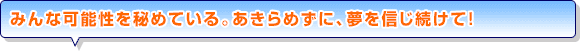 みんな可能性を秘めている。あきらめずに、夢を信じ続けて！