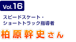 Vol.16　スピードスケート・ショートトラック指導者　柏原幹史さん