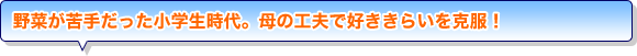 野菜が苦手だった小学生時代。母の工夫で好ききらいを克服！