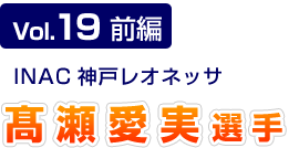 Vol.19 前編　INAC神戸レオネッサ　髙瀬愛実選手