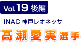 Vol.19 後編　INAC神戸レオネッサ　髙瀬愛実選手