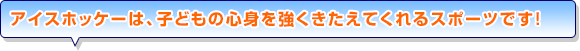 アイスホッケーは、子どもの心身を強くきたえてくれるスポーツです！