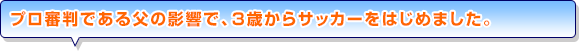 プロ審判である父の影響で、3歳からサッカーをはじめました。