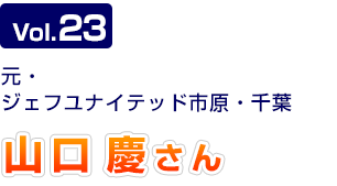Vol.23　元・ジェフユナイテッド市原・千葉　山口 慶さん