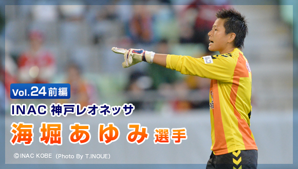 Vol.24　前編 「INAC神戸レオネッサ　海堀 あゆみ選手