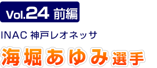 Vol.24 前編　INAC神戸レオネッサ　海堀あゆみ選手