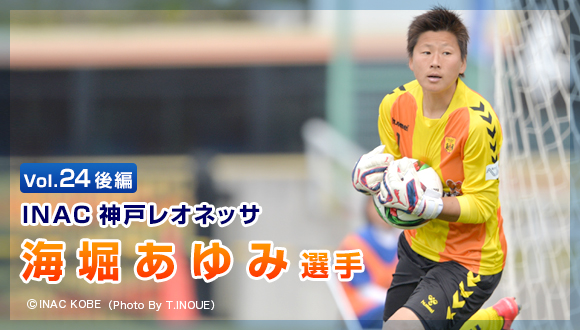 Vol.24　後編 「INAC神戸レオネッサ　海堀 あゆみ選手
