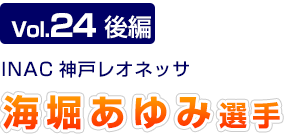 Vol.24 後編　INAC神戸レオネッサ　海堀あゆみ選手