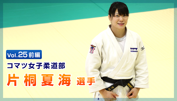 Vol.25　前編 コマツ女子柔道部　片桐 夏海選手