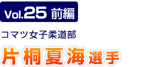 Vol.25　前編 コマツ女子柔道部　片桐 夏海選手