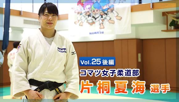 Vol.25　後編 コマツ女子柔道部　片桐 夏海選手