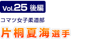 Vol.25　後編 コマツ女子柔道部　片桐 夏海選手