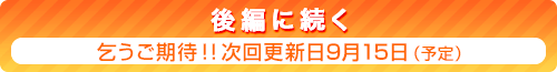 後編に続く　乞うご期待！！　次回更新日9月15日（予定）