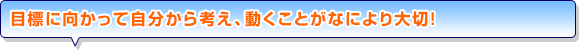 目標に向かって自分から考え、動くことがなにより大切！