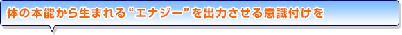 体の本能から生まれる“エナジー”を出力させる意識付けを
