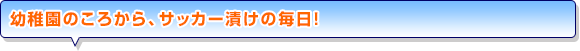幼稚園のころから、サッカー漬けの毎日！