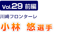 Vol.29　前編 川崎フロンターレ　小林 悠選手