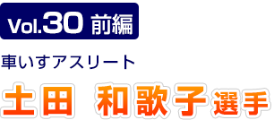 Vol.30　前編 車いすアスリート　土田和歌子選手