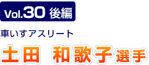 Vol.30　後編 車いすアスリート　土田和歌子選手