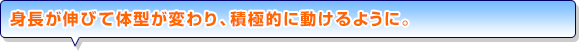 身長が伸びて体型が変わり、積極的に動けるように。