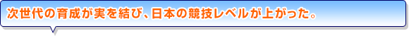 次世代の育成が実を結び、日本の競技レベルが上がった。