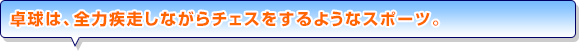 卓球は、全力疾走しながらチェスをするようなスポーツ。
