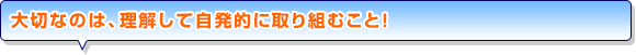 大切なのは、理解して自発的に取り組むこと！