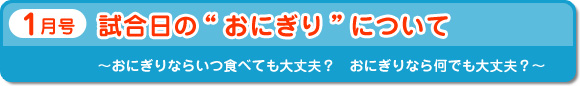 1月号　試合日の“おにぎり”について　～おにぎりならいつ食べても大丈夫？　おにぎりなら何でも大丈夫？～