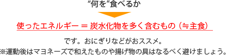 “何を”食べるか　使ったエネルギー＝炭水化物を多く含むもの（≒主食）です。おにぎりなどがおススメ。※運動後はマヨネーズで和えたものや揚げ物の具はなるべく避けましょう。