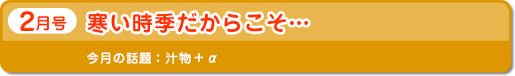 2月号　寒い時期だからこそ…　今月の話題：汁物＋α
