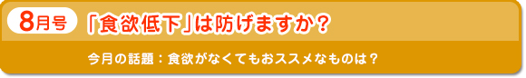 8月号　「食欲低下」は 防げますか？　今月の話題：食欲がなくてもおススメなものは？