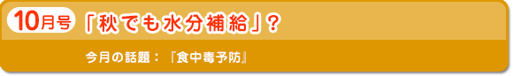 10月号　「秋でも水分補給」？　今月の話題：食中毒予防