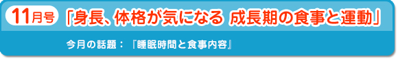 11月号　身長、体格が気になる成長期の食事と運動　今月の話題：睡眠時間と食事内容