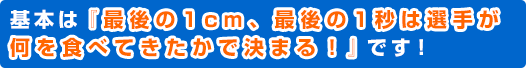 基本は『最後の1cm、最後の1秒は選手が何を食べてきたかで決まる！』です！